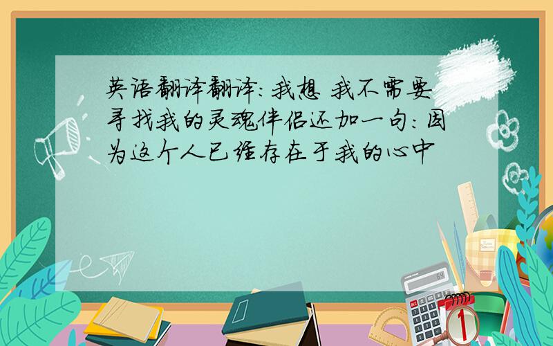 英语翻译翻译：我想 我不需要寻找我的灵魂伴侣还加一句：因为这个人已经存在于我的心中