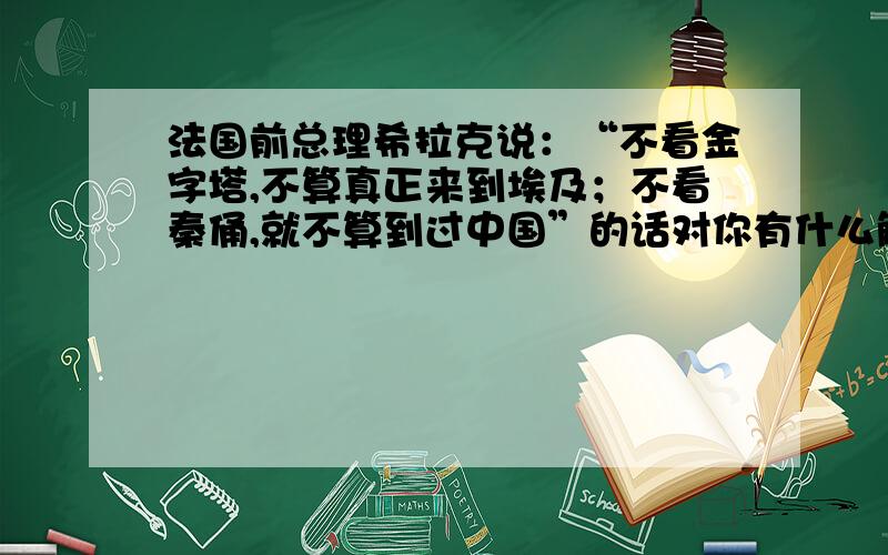 法国前总理希拉克说：“不看金字塔,不算真正来到埃及；不看秦俑,就不算到过中国”的话对你有什么触动.