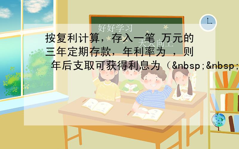 按复利计算，存入一笔 万元的三年定期存款，年利率为 ，则 年后支取可获得利息为（   &n