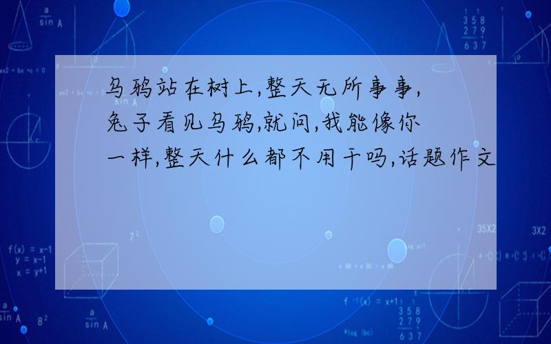 乌鸦站在树上,整天无所事事,兔子看见乌鸦,就问,我能像你一样,整天什么都不用干吗,话题作文