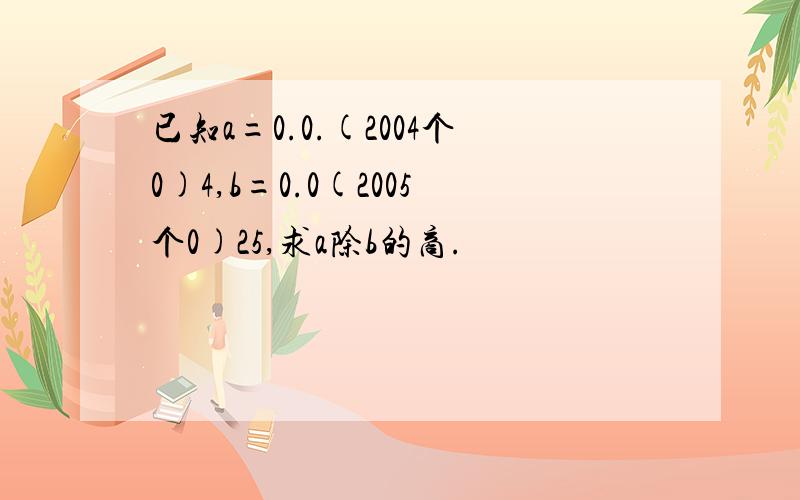 已知a=0.0.(2004个0)4,b=0.0(2005个0)25,求a除b的商.