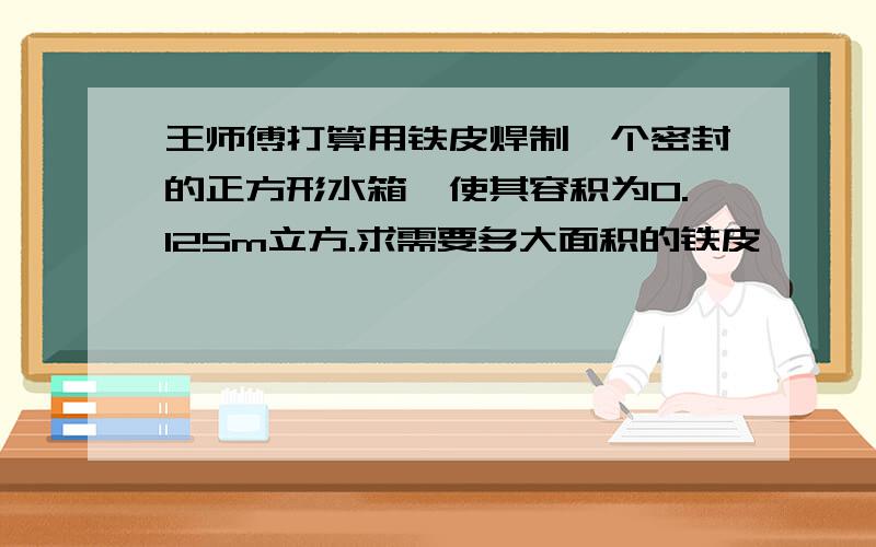 王师傅打算用铁皮焊制一个密封的正方形水箱,使其容积为0.125m立方.求需要多大面积的铁皮