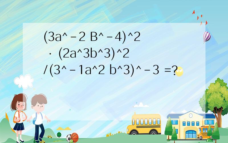 (3a^-2 B^-4)^2 · (2a^3b^3)^2/(3^-1a^2 b^3)^-3 =?