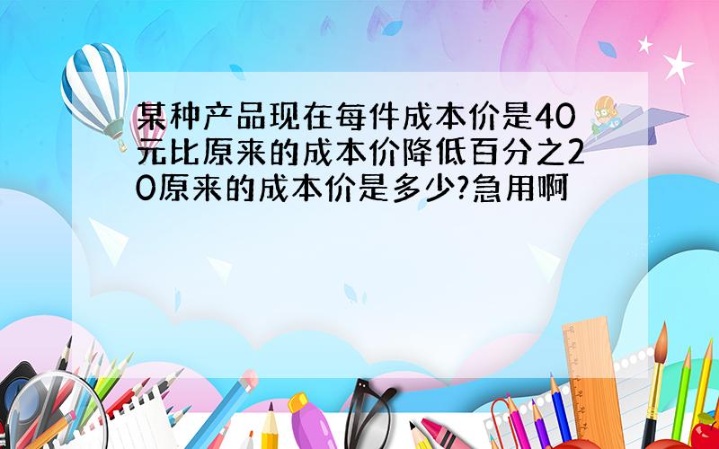 某种产品现在每件成本价是40元比原来的成本价降低百分之20原来的成本价是多少?急用啊