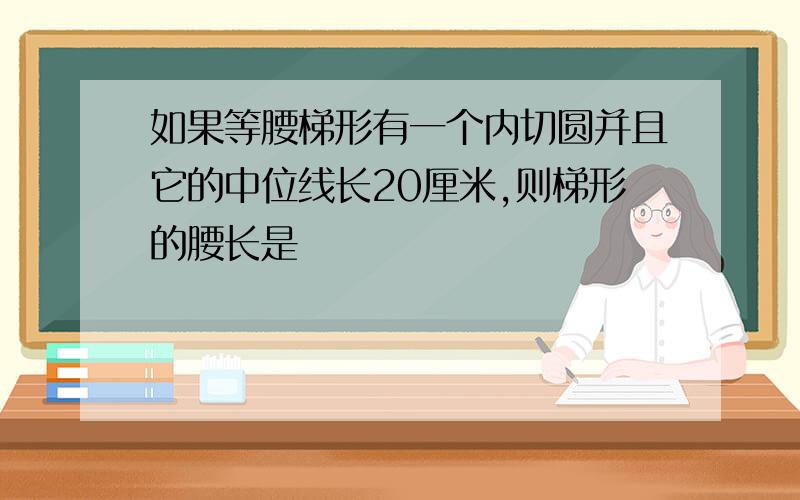 如果等腰梯形有一个内切圆并且它的中位线长20厘米,则梯形的腰长是