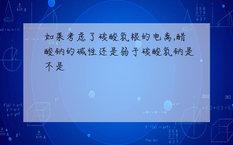 如果考虑了碳酸氢根的电离,醋酸钠的碱性还是弱于碳酸氢钠是不是