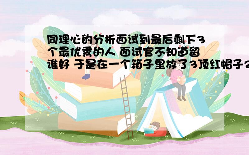 同理心的分析面试到最后剩下3个最优秀的人 面试官不知道留谁好 于是在一个箱子里放了3顶红帽子2顶黑帽子 让这3个人蒙着眼