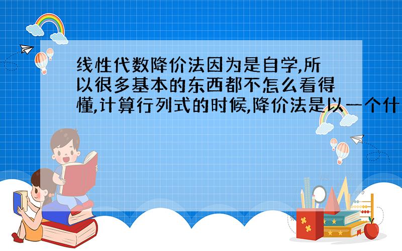 线性代数降价法因为是自学,所以很多基本的东西都不怎么看得懂,计算行列式的时候,降价法是以一个什么样的思路来用,比方说为什