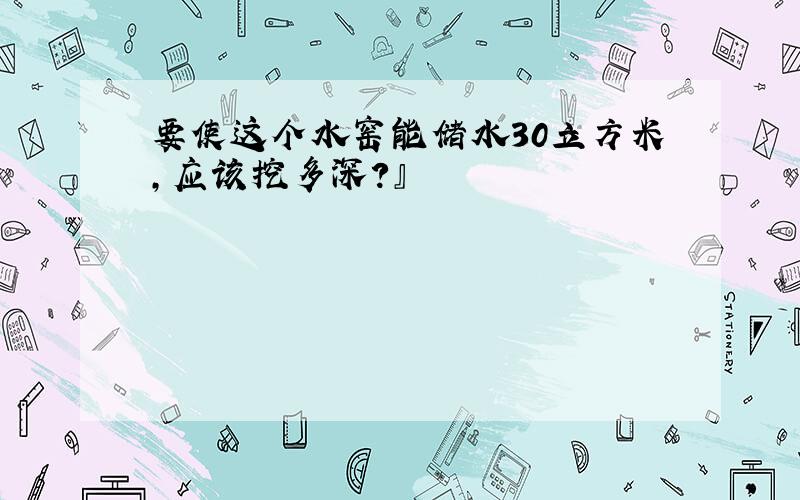 要使这个水窑能储水30立方米,应该挖多深?』