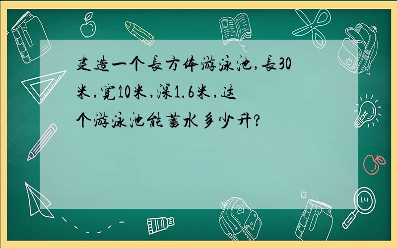 建造一个长方体游泳池,长30米,宽10米,深1.6米,这个游泳池能蓄水多少升?