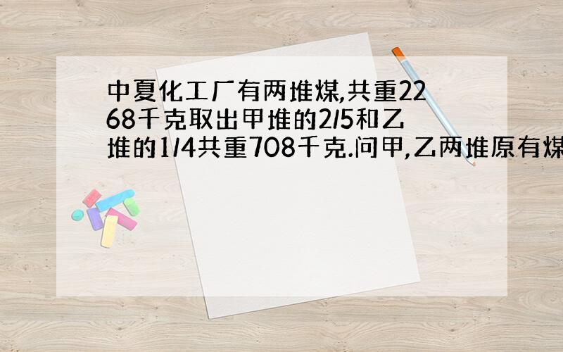 中夏化工厂有两堆煤,共重2268千克取出甲堆的2/5和乙堆的1/4共重708千克.问甲,乙两堆原有煤各多少千克?