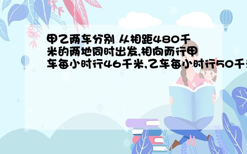 甲乙两车分别 从相距480千米的两地同时出发,相向而行甲车每小时行46千米,乙车每小时行50千米.