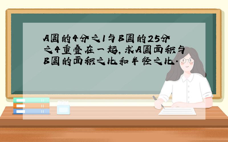 A圆的4分之1与B圆的25分之4重叠在一起,求A圆面积与B圆的面积之比和半径之比.