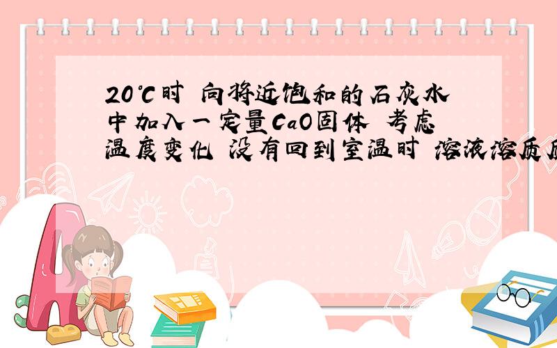 20℃时 向将近饱和的石灰水中加入一定量CaO固体 考虑温度变化 没有回到室温时 溶液溶质质量分数如何变化