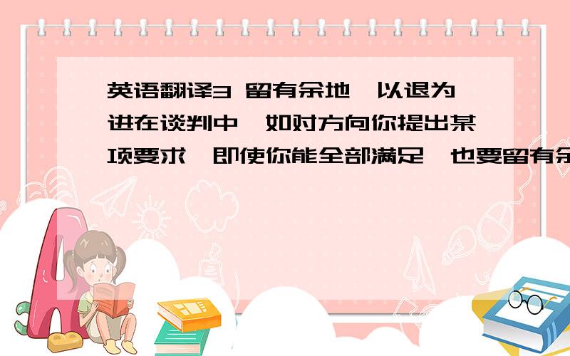 英语翻译3 留有余地,以退为进在谈判中,如对方向你提出某项要求,即使你能全部满足,也要留有余地,不可全盘答复.在对方表明