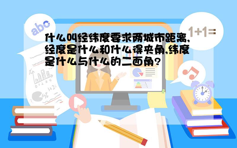 什么叫经纬度要求两城市距离,经度是什么和什么得夹角,纬度是什么与什么的二面角?