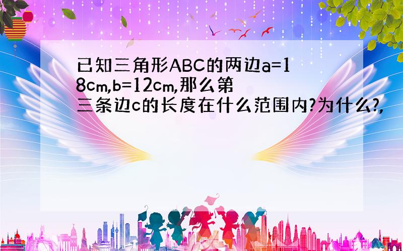 已知三角形ABC的两边a=18cm,b=12cm,那么第三条边c的长度在什么范围内?为什么?,