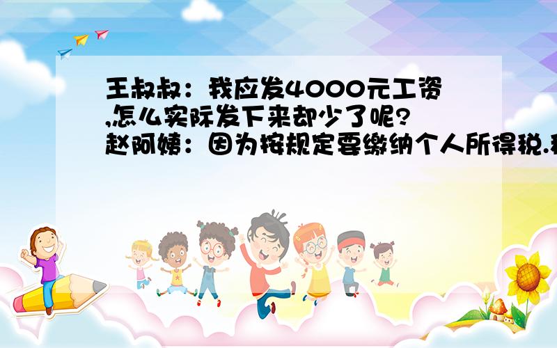 王叔叔：我应发4000元工资,怎么实际发下来却少了呢? 赵阿姨：因为按规定要缴纳个人所得税.税款为超出