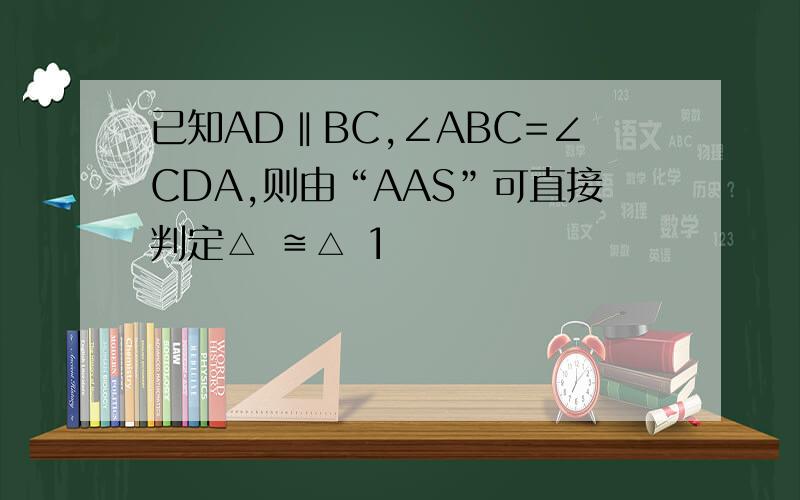 已知AD‖BC,∠ABC=∠CDA,则由“AAS”可直接判定△ ≌△ 1