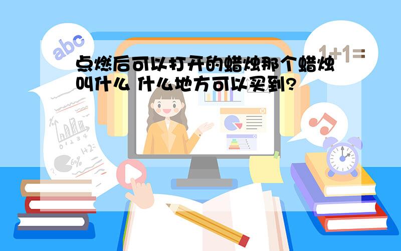 点燃后可以打开的蜡烛那个蜡烛叫什么 什么地方可以买到?