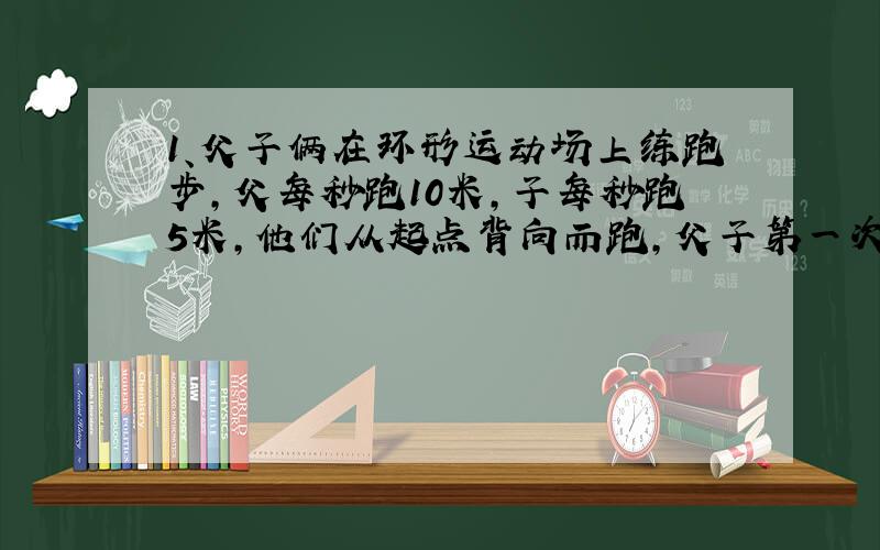 1、父子俩在环形运动场上练跑步,父每秒跑10米,子每秒跑5米,他们从起点背向而跑,父子第一次相遇时,父面离起点100米,