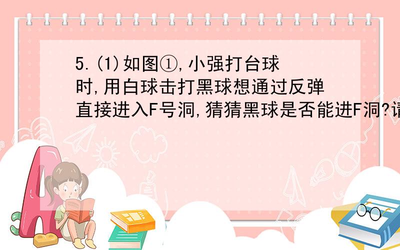 5.(1)如图①,小强打台球时,用白球击打黑球想通过反弹直接进入F号洞,猜猜黑球是否能进F洞?请做出黑球经过的线路,验证