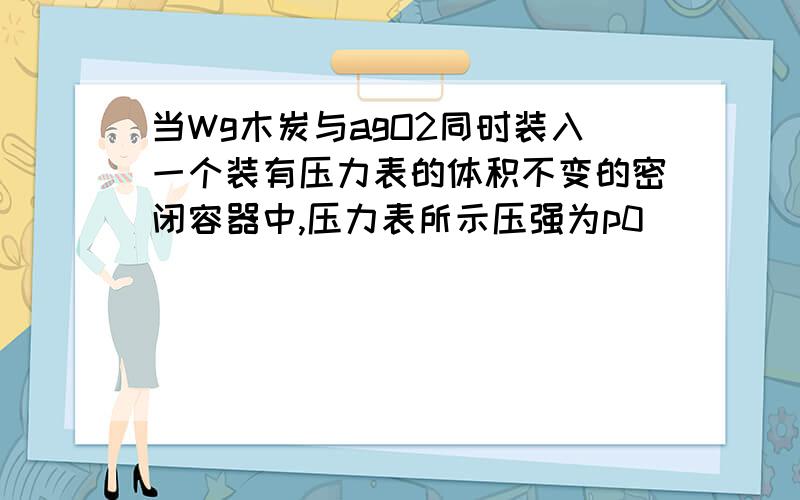 当Wg木炭与agO2同时装入一个装有压力表的体积不变的密闭容器中,压力表所示压强为p0