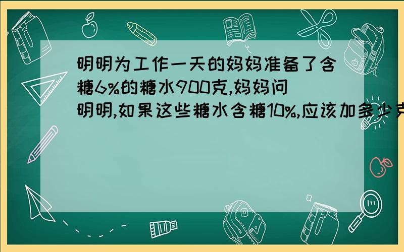 明明为工作一天的妈妈准备了含糖6%的糖水900克,妈妈问明明,如果这些糖水含糖10%,应该加多少克的糖?