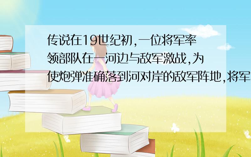 传说在19世纪初,一位将军率领部队在一河边与敌军激战,为使炮弹准确落到河对岸的敌军阵地,将军站在河岸边,将帽子压低,使视