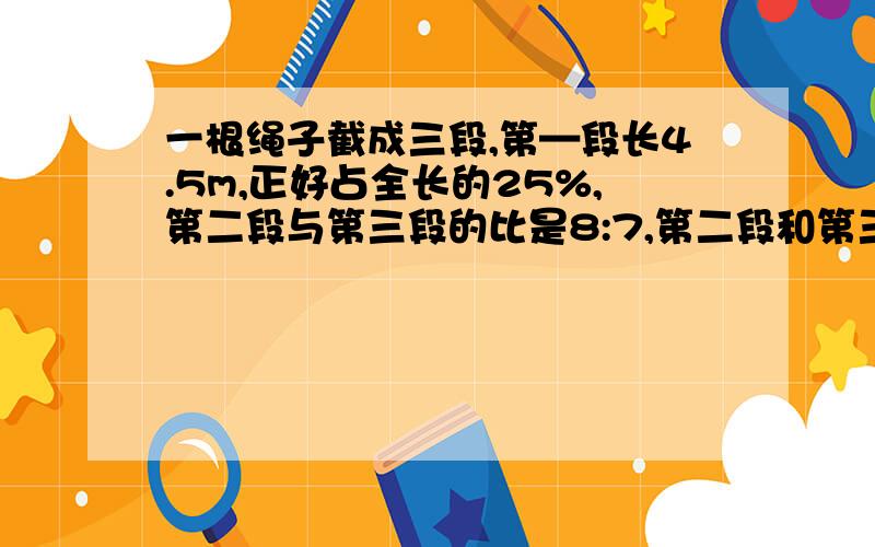 一根绳子截成三段,第—段长4.5m,正好占全长的25%,第二段与第三段的比是8:7,第二段和第三段各长多少米?