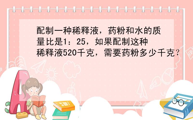 配制一种稀释液，药粉和水的质量比是1：25，如果配制这种稀释液520千克，需要药粉多少千克？