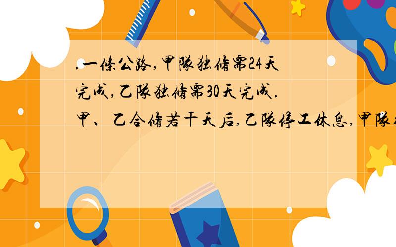 .一条公路,甲队独修需24天完成,乙队独修需30天完成.甲、乙合修若干天后,乙队停工休息,甲队继续修了12天完