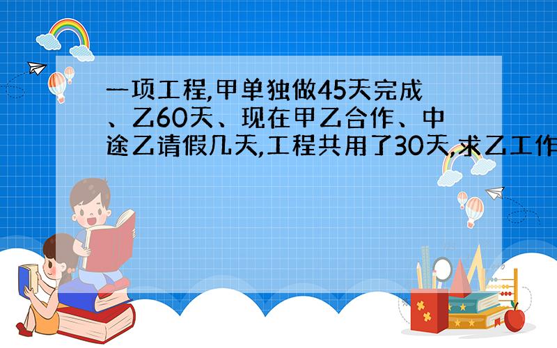 一项工程,甲单独做45天完成、乙60天、现在甲乙合作、中途乙请假几天,工程共用了30天,求乙工作了几天?