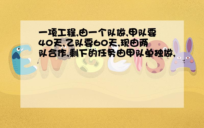 一项工程,由一个队做,甲队要40天,乙队要60天,现由两队合作,剩下的任务由甲队单独做,