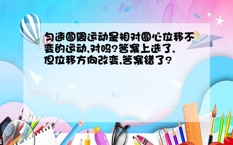 匀速圆周运动是相对圆心位移不变的运动,对吗?答案上选了,但位移方向改变,答案错了?