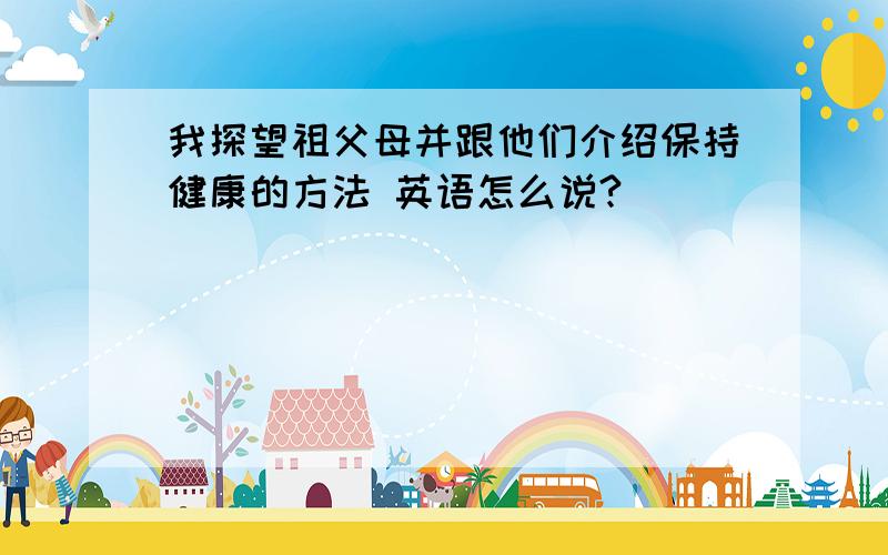 我探望祖父母并跟他们介绍保持健康的方法 英语怎么说?