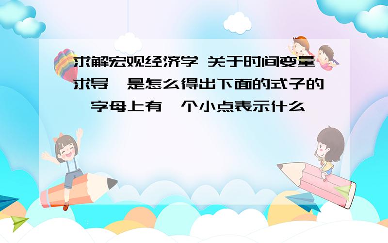 求解宏观经济学 关于时间变量求导,是怎么得出下面的式子的,字母上有一个小点表示什么