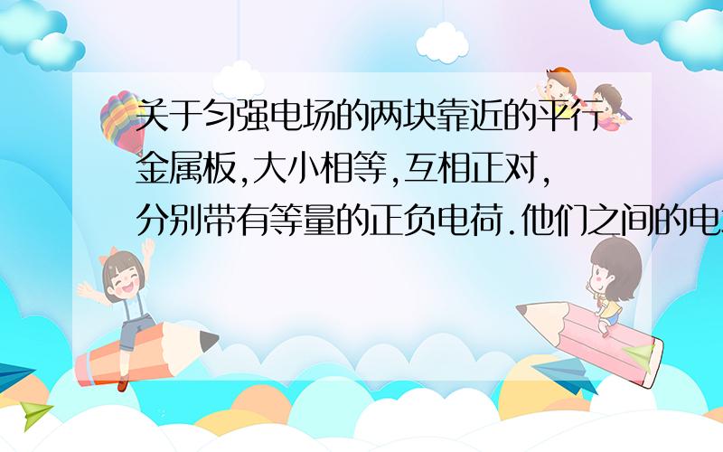 关于匀强电场的两块靠近的平行金属板,大小相等,互相正对,分别带有等量的正负电荷.他们之间的电场出了边缘附近外,就是匀强电