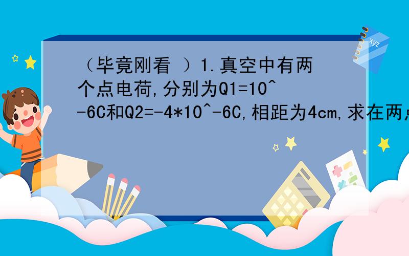 （毕竟刚看 ）1.真空中有两个点电荷,分别为Q1=10^-6C和Q2=-4*10^-6C,相距为4cm,求在两点电荷连线