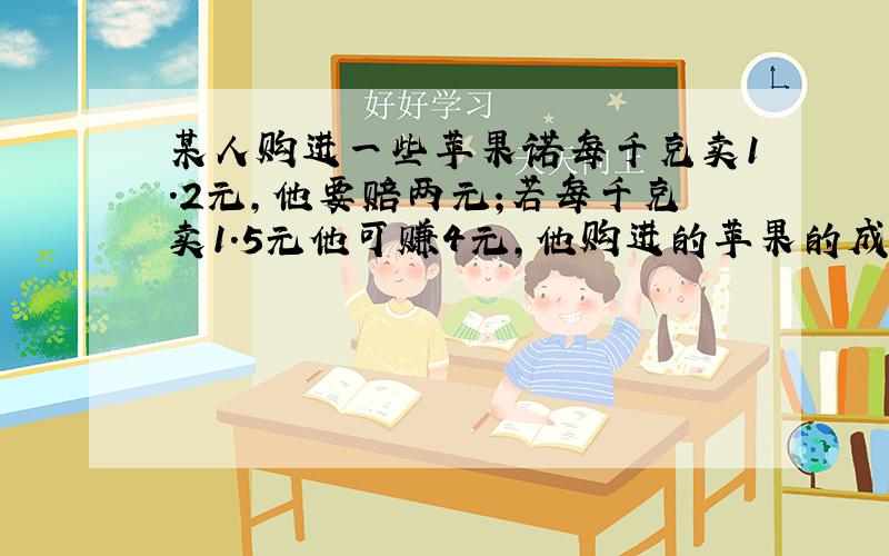 某人购进一些苹果诺每千克卖1.2元,他要赔两元;若每千克卖1.5元他可赚4元,他购进的苹果的成本是每千克多