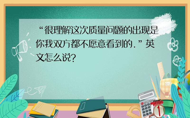 “很理解这次质量问题的出现是你我双方都不愿意看到的.”英文怎么说?