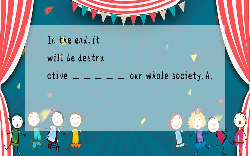 In the end,it will be destructive _____ our whole society.A.