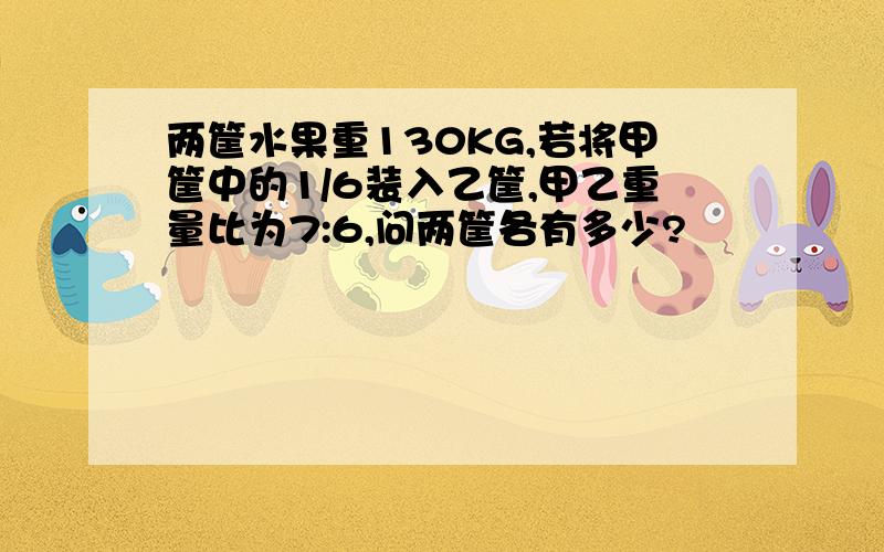 两筐水果重130KG,若将甲筐中的1/6装入乙筐,甲乙重量比为7:6,问两筐各有多少?