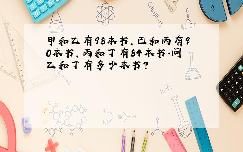 甲和乙有98本书,已和丙有90本书,丙和丁有84本书.问乙和丁有多少本书?