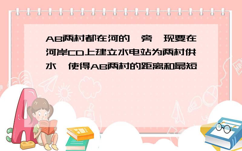 AB两村都在河的一旁,现要在河岸CD上建立水电站为两村供水,使得AB两村的距离和最短