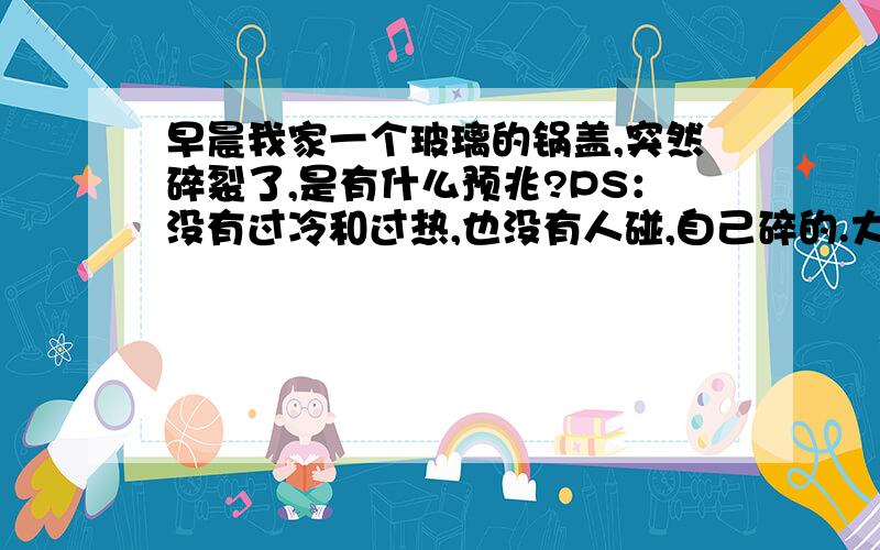 早晨我家一个玻璃的锅盖,突然碎裂了,是有什么预兆?PS：没有过冷和过热,也没有人碰,自己碎的.大仙解围