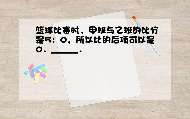 篮球比赛时，甲班与乙班的比分是5：0，所以比的后项可以是0．______．