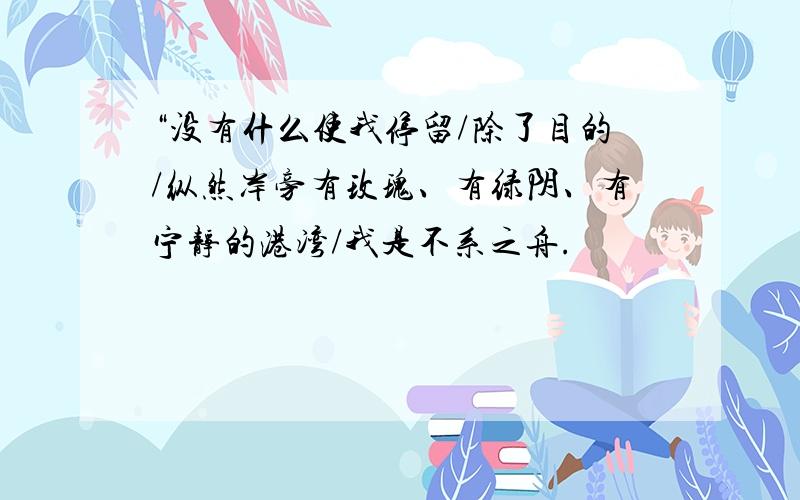 “没有什么使我停留/除了目的/纵然岸旁有玫瑰、有绿阴、有宁静的港湾/我是不系之舟.