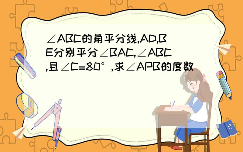 ∠ABC的角平分线,AD,BE分别平分∠BAC,∠ABC,且∠C=80°,求∠APB的度数