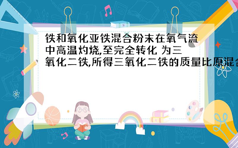 铁和氧化亚铁混合粉末在氧气流中高温灼烧,至完全转化 为三氧化二铁,所得三氧化二铁的质量比原混合粉末的质量增加20%,求原